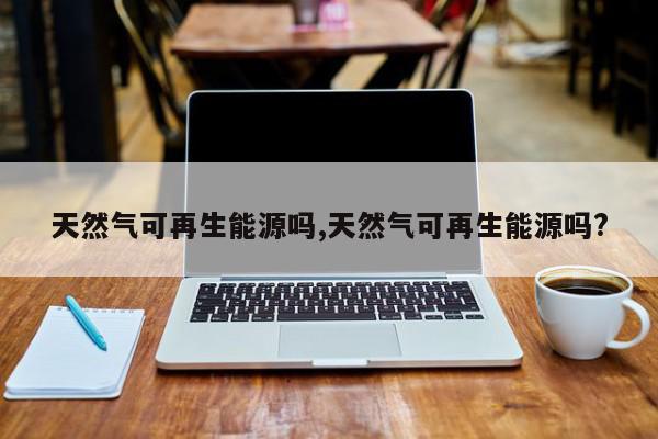 天然气可再生能源吗,天然气可再生能源吗?