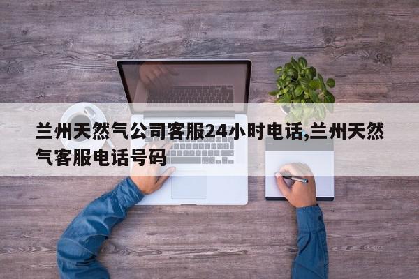 兰州天然气公司客服24小时电话,兰州天然气客服电话号码