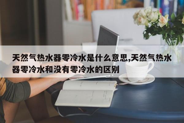 天然气热水器零冷水是什么意思,天然气热水器零冷水和没有零冷水的区别
