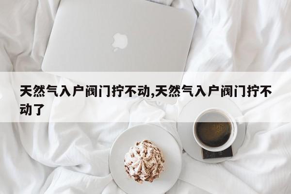天然气入户阀门拧不动,天然气入户阀门拧不动了