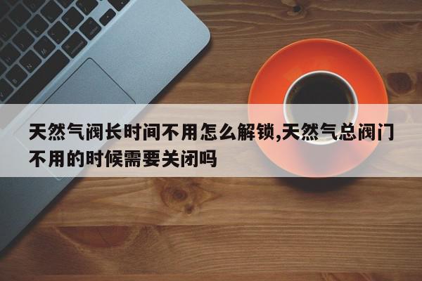 天然气阀长时间不用怎么解锁,天然气总阀门不用的时候需要关闭吗
