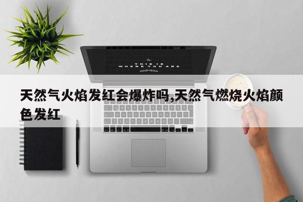 天然气火焰发红会爆炸吗,天然气燃烧火焰颜色发红