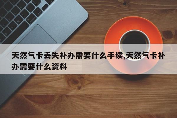 天然气卡丢失补办需要什么手续,天然气卡补办需要什么资料